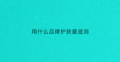 用什么品牌护肤最滋润(用什么品牌护肤最滋润效果好)