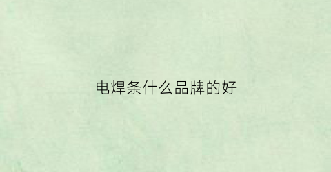 电焊条什么品牌的好(电焊条哪个品牌好)