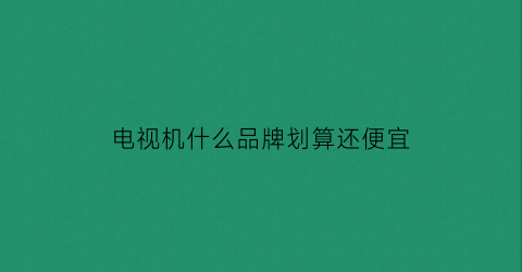 电视机什么品牌划算还便宜(电视机买什么品牌比较实惠)