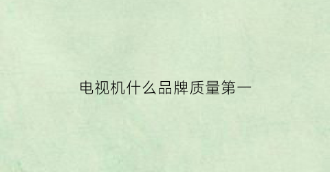 电视机什么品牌质量第一(电视机哪家品牌最好)