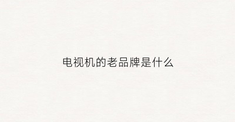 电视机的老品牌是什么(老式电视机牌子)