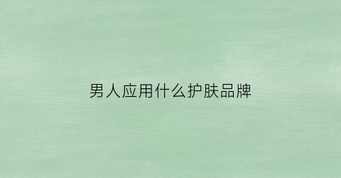 男人应用什么护肤品牌(男人用哪个护肤品好)