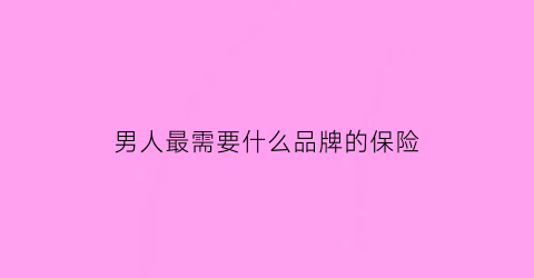 男人最需要什么品牌的保险(男人必须买保险的理由)