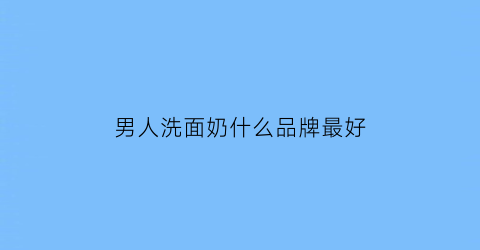 男人洗面奶什么品牌最好(男人洗面奶品牌排行榜前十名)