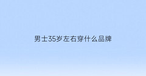 男士35岁左右穿什么品牌(35岁男士穿什么牌子)