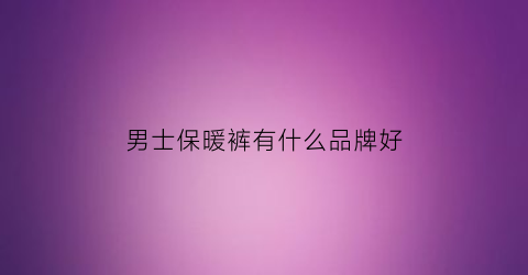 男士保暖裤有什么品牌好(男士保暖裤什么品牌好知乎)