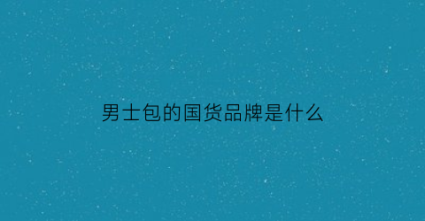 男士包的国货品牌是什么(男士包包国产品牌排行榜)