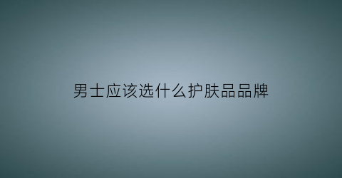 男士应该选什么护肤品品牌(男士适合什么牌子护肤品)