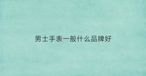 男士手表一般什么品牌好(值得推荐的几款男士手表)