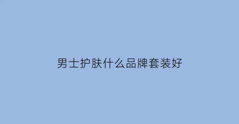 男士护肤什么品牌套装好(男士护肤套装十大排行)