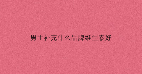 男士补充什么品牌维生素好(男士补充维生素哪个牌子好)