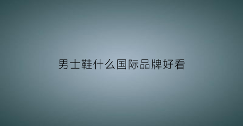 男士鞋什么国际品牌好看(男士鞋世界品牌排行榜)