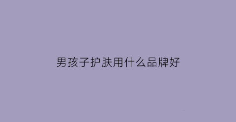 男孩子护肤用什么品牌好(男孩子的护肤品哪种比较好)