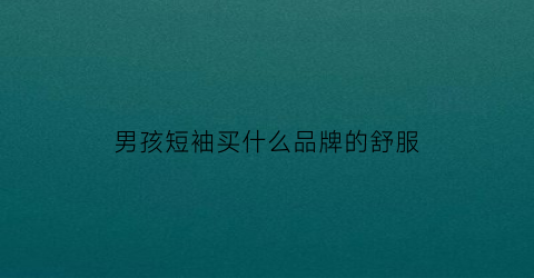 男孩短袖买什么品牌的舒服(男生短袖买什么材质的好)