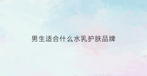 男生适合什么水乳护肤品牌(男生适合的水乳套盒)