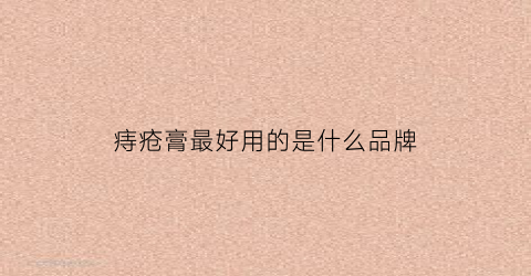 痔疮膏最好用的是什么品牌(痔疮膏哪款效果好)