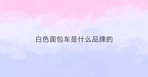 白色面包车是什么品牌的(白色面包车是什么品牌的车)