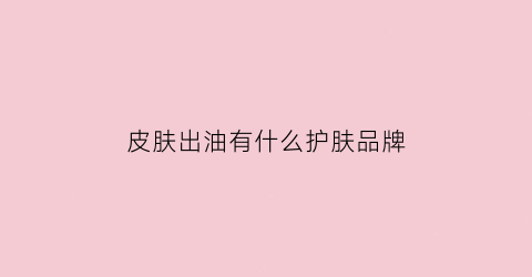 皮肤出油有什么护肤品牌(皮肤出油用什么药膏)