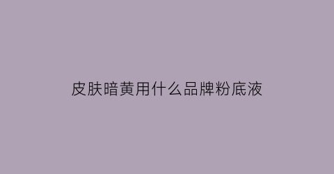 皮肤暗黄用什么品牌粉底液(皮肤暗黄用什么颜色的粉底液显白)