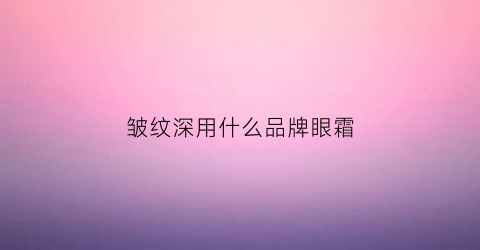 皱纹深用什么品牌眼霜(有皱纹用什么牌子眼霜)