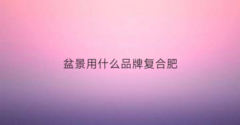 盆景用什么品牌复合肥(盆景用什么肥好)