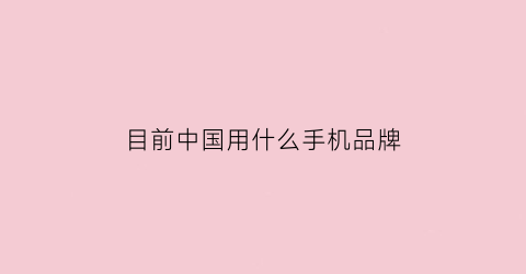 目前中国用什么手机品牌(2021中国人用什么牌子的手机最多)