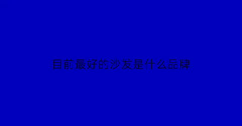 目前最好的沙发是什么品牌(目前最好的沙发是什么品牌的)