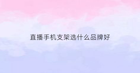 直播手机支架选什么品牌好(直播手机支架哪种款式的好用)