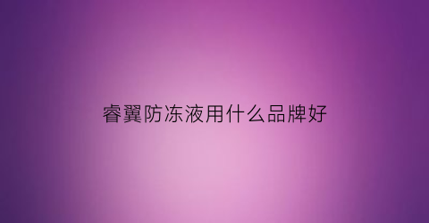 睿翼防冻液用什么品牌好(睿翼保养用什么型号机油)