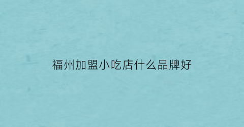 福州加盟小吃店什么品牌好(福州有什么好的餐饮加盟店)