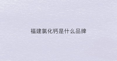 福建氯化钙是什么品牌(氯化钙厂家)