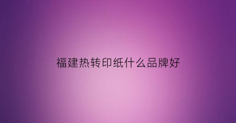 福建热转印纸什么品牌好(热转印纸哪个牌子的比较好)