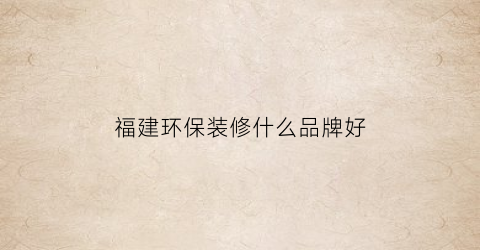 福建环保装修什么品牌好(福建环保百强)