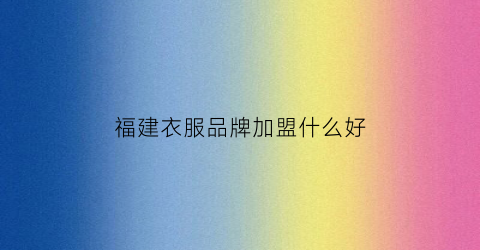 福建衣服品牌加盟什么好(福建衣服质量怎么样)