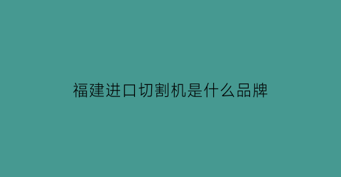 福建进口切割机是什么品牌(进口切割机十大名牌)