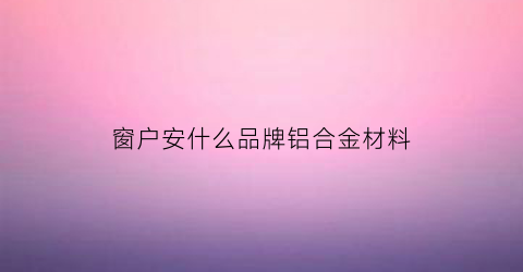 窗户安什么品牌铝合金材料(窗户用什么品牌的铝材好)