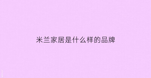 米兰家居是什么样的品牌(米兰家居的东西怎么样)