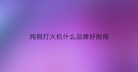 纯铜打火机什么品牌好耐用