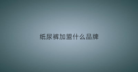 纸尿裤加盟什么品牌(纸尿裤加盟需投资多少)