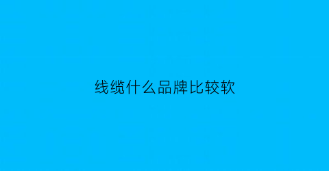 线缆什么品牌比较软(什么线缆好)