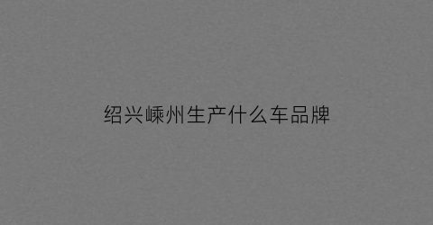 绍兴嵊州生产什么车品牌(绍兴嵊州汽车)