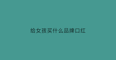给女孩买什么品牌口红(给女孩子买什么口红)
