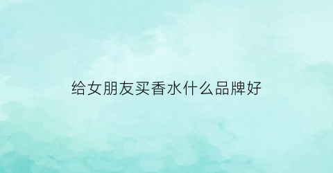 给女朋友买香水什么品牌好(想给女朋友买香水推荐一下)