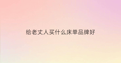 给老丈人买什么床单品牌好(给老丈人买什么生日礼物)