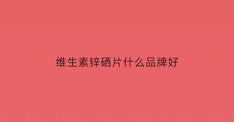 维生素锌硒片什么品牌好(锌硒片排名)