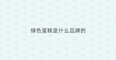 绿色蛋糕是什么品牌的(绿色蛋糕是什么品牌的蛋糕)