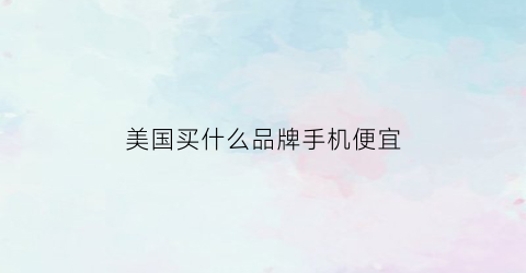 美国买什么品牌手机便宜(在美国买什么手机最划算)