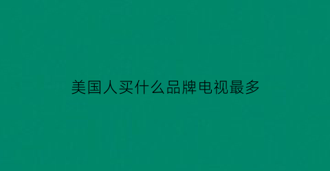 美国人买什么品牌电视最多(美国卖得最好的电视品牌)