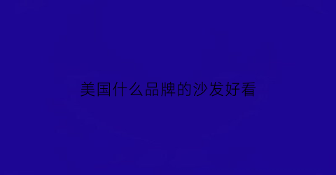美国什么品牌的沙发好看(美国品牌沙发有哪些)