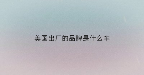 美国出厂的品牌是什么车(美国出厂的品牌是什么车啊)